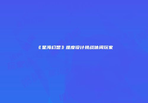 《星海幻想》难度设计挑战休闲玩家