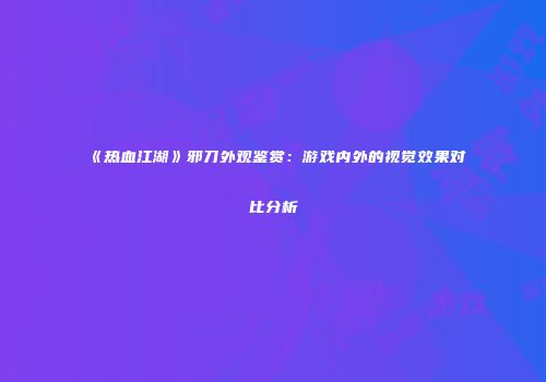 《热血江湖》邪刀外观鉴赏：游戏内外的视觉效果对比分析