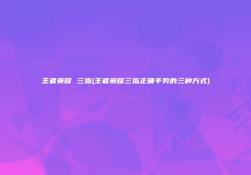 王者荣耀 三指(王者荣耀三指正确手势的三种方式)