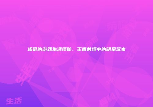杨幂的游戏生活揭秘：王者荣耀中的明星玩家