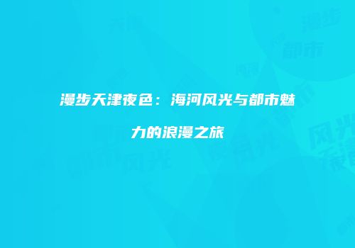 漫步天津夜色：海河风光与都市魅力的浪漫之旅