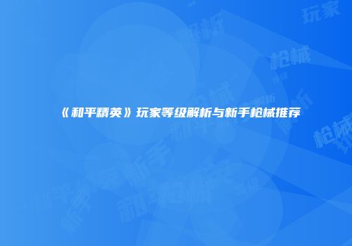 《和平精英》玩家等级解析与新手枪械推荐