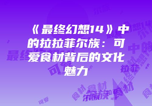 《最终幻想14》中的拉拉菲尔族：可爱食材背后的文化魅力
