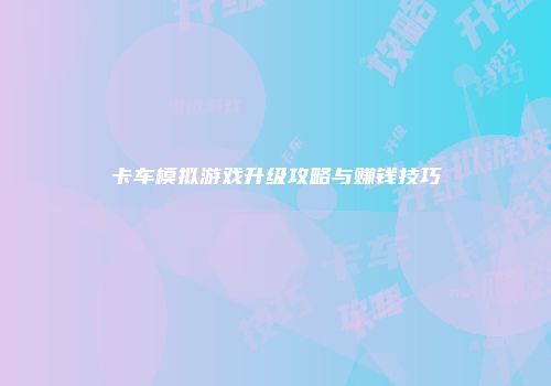 卡车模拟游戏升级攻略与赚钱技巧