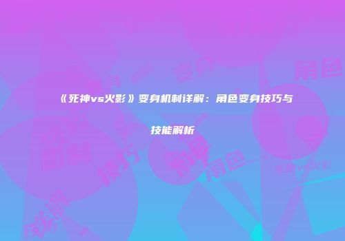 《死神vs火影》变身机制详解：角色变身技巧与技能解析