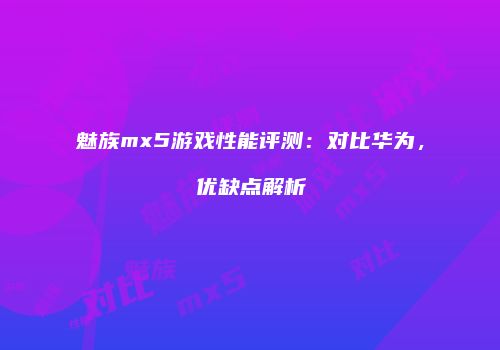 魅族mx5游戏性能评测：对比华为，优缺点解析