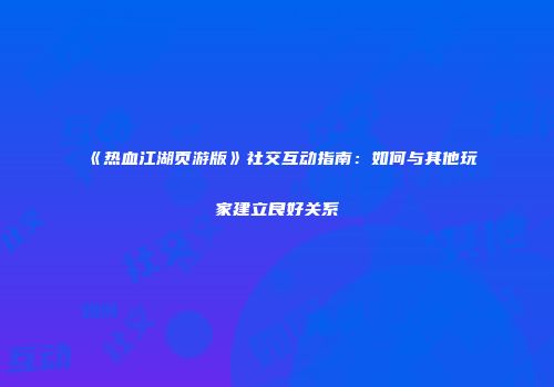 《热血江湖页游版》社交互动指南:如何与其他玩家建立良好关系
