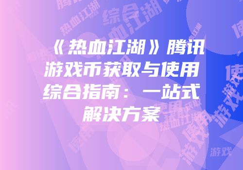 《热血江湖》腾讯游戏币获取与使用综合指南：一站式解决方案