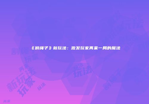 《割绳子》新玩法：激发玩家再来一局的魔法