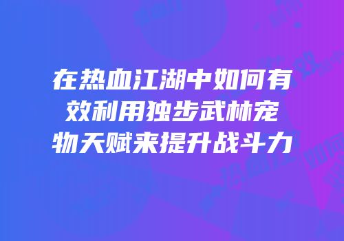 在热血江湖中如何有效利用独步武林宠物天赋来提升战斗力