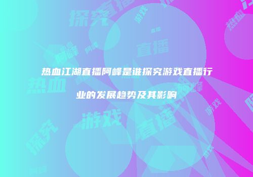 热血江湖直播阿峰是谁探究游戏直播行业的发展趋势及其影响