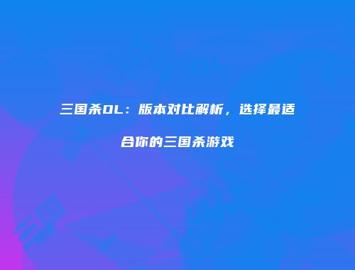 三国杀OL：版本对比解析，选择最适合你的三国杀游戏