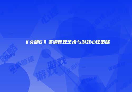 《文明6》资源管理艺术与游戏心理策略