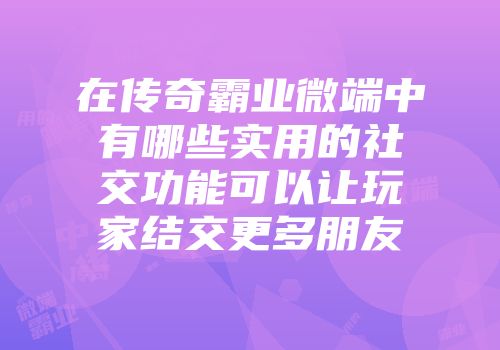 在传奇霸业微端中有哪些实用的社交功能可以让玩家结交更多朋友