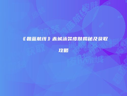 《碧蓝航线》赤城泳装皮肤揭秘及获取攻略