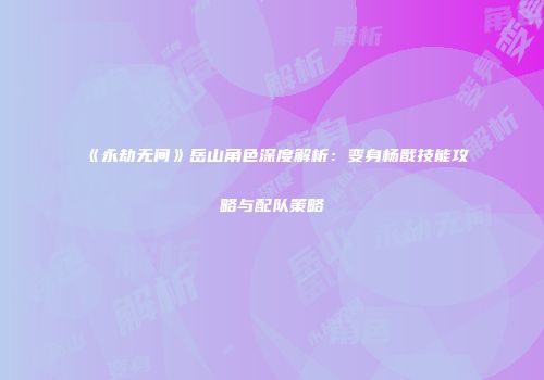 《永劫无间》岳山角色深度解析：变身杨戬技能攻略与配队策略