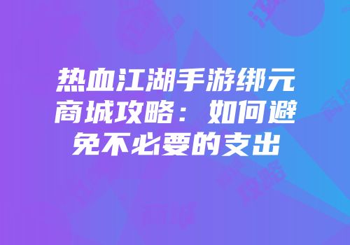热血江湖手游绑元商城攻略:如何避免不必要的支出