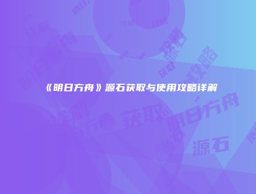 《明日方舟》源石获取与使用攻略详解