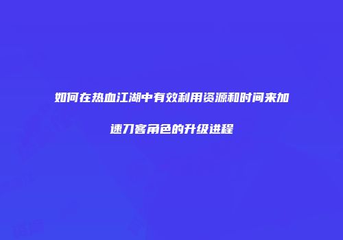 如何在热血江湖中有效利用资源和时间来加速刀客角色的升级进程