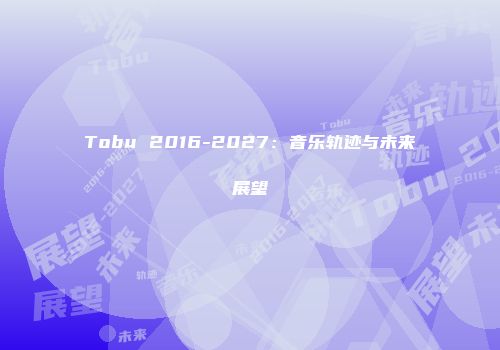 Tobu 2016-2027：音乐轨迹与未来展望