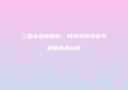 三国杀深度解析：特殊武将技能与策略战术运用