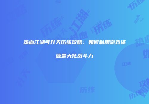 热血江湖弓升天历练攻略：如何利用游戏资源最大化战斗力