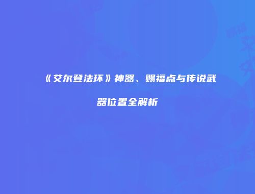 《艾尔登法环》神器、赐福点与传说武器位置全解析