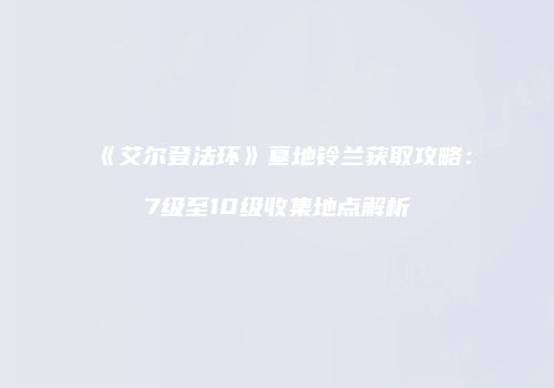 《艾尔登法环》墓地铃兰获取攻略：7级至10级收集地点解析