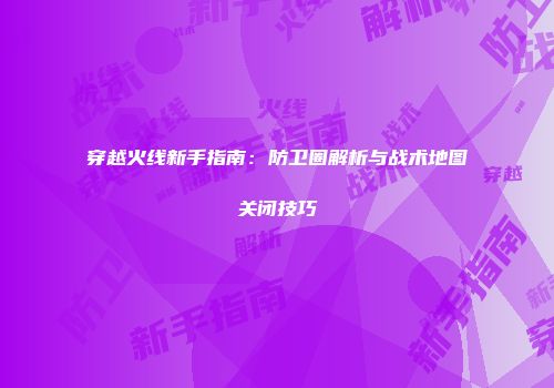 穿越火线新手指南：防卫圈解析与战术地图关闭技巧