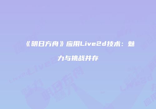 《明日方舟》应用Live2d技术：魅力与挑战并存