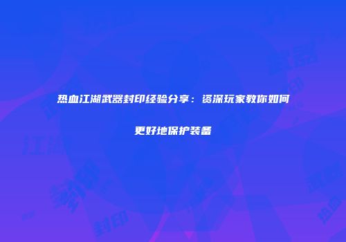 热血江湖武器封印经验分享：资深玩家教你如何更好地保护装备