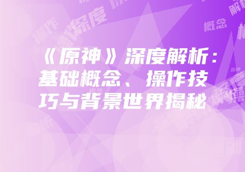 《原神》深度解析：基础概念、操作技巧与背景世界揭秘