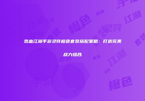 热血江湖手游灵符橙色套装搭配策略:打造完美战力组合