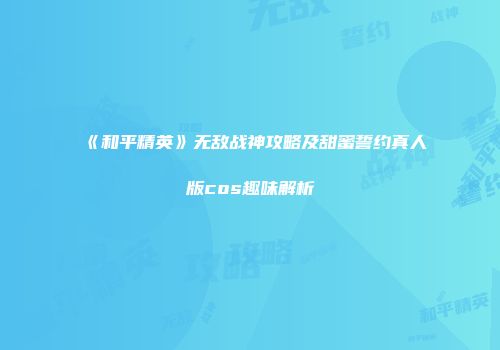 《和平精英》无敌战神攻略及甜蜜誓约真人版cos趣味解析