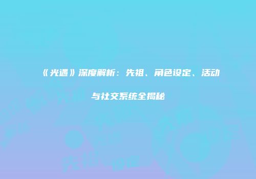 《光遇》深度解析：先祖、角色设定、活动与社交系统全揭秘