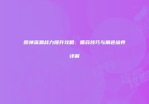 原神深渊战力提升攻略：嗑药技巧与角色培养详解