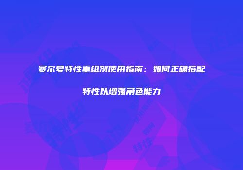 赛尔号特性重组剂使用指南：如何正确搭配特性以增强角色能力