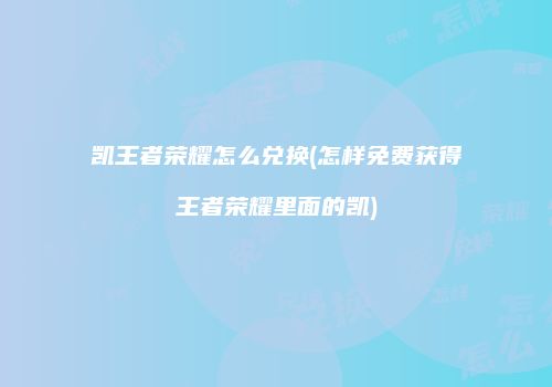 凯王者荣耀怎么兑换(怎样免费获得王者荣耀里面的凯)