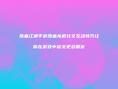 热血江湖手游热血龙枪社交互动技巧让你在游戏中结交更多朋友