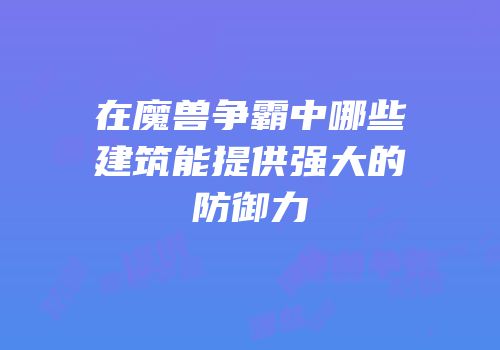 在魔兽争霸中哪些建筑能提供强大的防御力