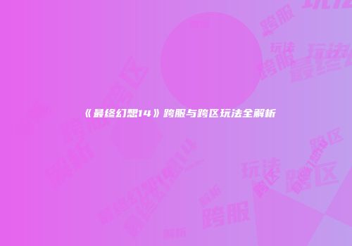 《最终幻想14》跨服与跨区玩法全解析