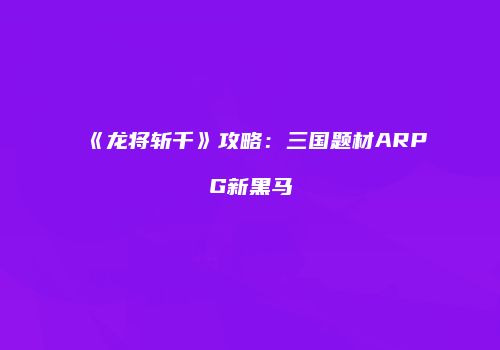 《龙将斩千》攻略：三国题材ARPG新黑马