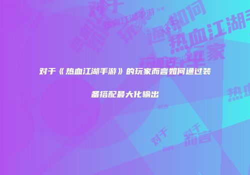 对于《热血江湖手游》的玩家而言如何通过装备搭配最大化输出