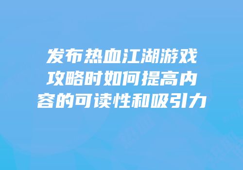 发布热血江湖游戏攻略时如何提高内容的可读性和吸引力
