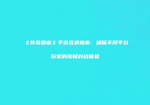 《传奇霸业》手游互通指南：确保不同平台玩家的流畅对战体验