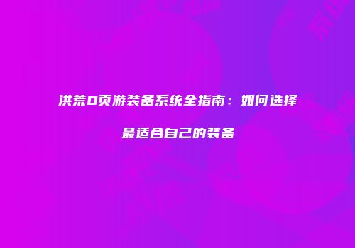 洪荒D页游装备系统全指南：如何选择最适合自己的装备