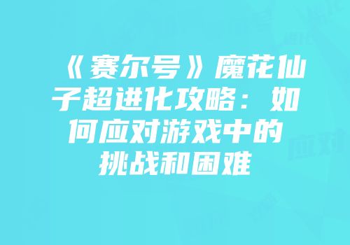 《赛尔号》魔花仙子超进化攻略：如何应对游戏中的挑战和困难