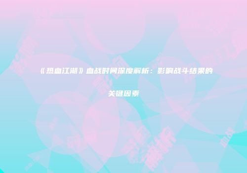《热血江湖》血战时间深度解析：影响战斗结果的关键因素