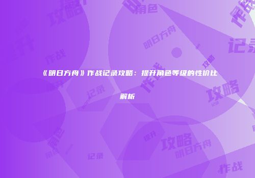 《明日方舟》作战记录攻略：提升角色等级的性价比解析