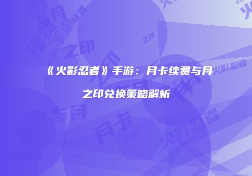 《火影忍者》手游：月卡续费与月之印兑换策略解析